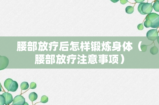 腰部放疗后怎样锻炼身体（腰部放疗注意事项）