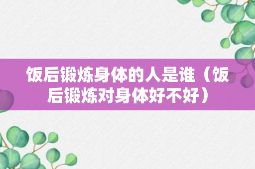 饭后锻炼身体的人是谁（饭后锻炼对身体好不好）