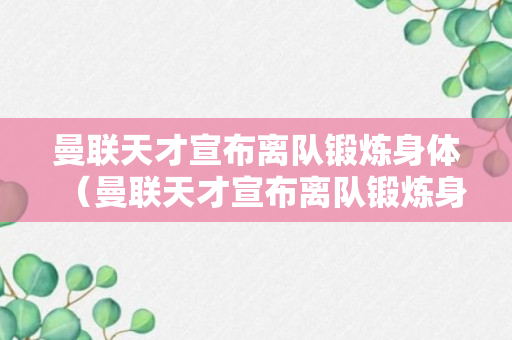 曼联天才宣布离队锻炼身体（曼联天才宣布离队锻炼身体了吗）