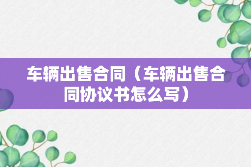 车辆出售合同（车辆出售合同协议书怎么写）