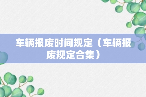 车辆报废时间规定（车辆报废规定合集）