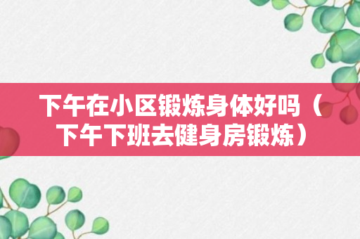 下午在小区锻炼身体好吗（下午下班去健身房锻炼）