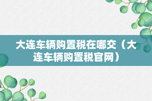 大连车辆购置税在哪交（大连车辆购置税官网）