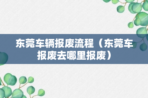 东莞车辆报废流程（东莞车报废去哪里报废）