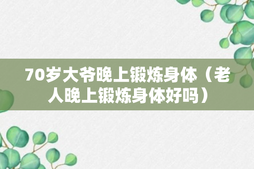 70岁大爷晚上锻炼身体（老人晚上锻炼身体好吗）