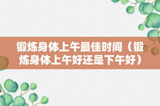 锻炼身体上午最佳时间（锻炼身体上午好还是下午好）