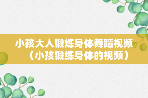 小孩大人锻炼身体舞蹈视频（小孩锻练身体的视频）