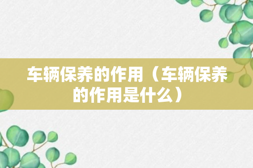 车辆保养的作用（车辆保养的作用是什么）