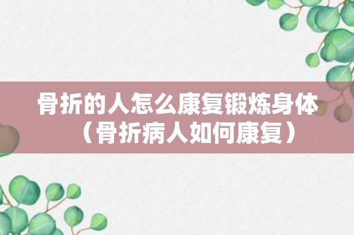 骨折的人怎么康复锻炼身体（骨折病人如何康复）