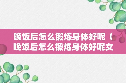 晚饭后怎么锻炼身体好呢（晚饭后怎么锻炼身体好呢女生）