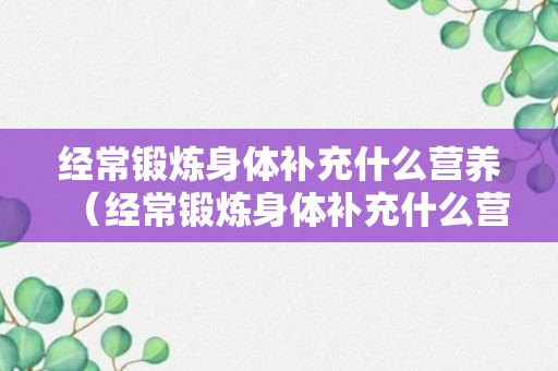 经常锻炼身体补充什么营养（经常锻炼身体补充什么营养呢）