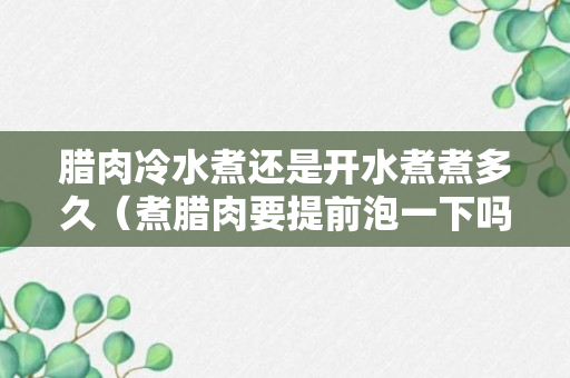 腊肉冷水煮还是开水煮煮多久（煮腊肉要提前泡一下吗说明）