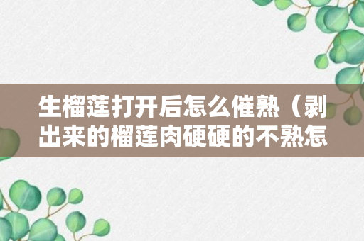 生榴莲打开后怎么催熟（剥出来的榴莲肉硬硬的不熟怎么办方法）