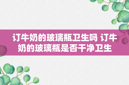 订牛奶的玻璃瓶卫生吗 订牛奶的玻璃瓶是否干净卫生