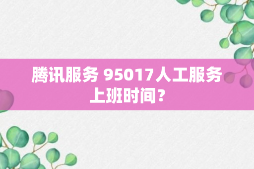 腾讯服务 95017人工服务上班时间？