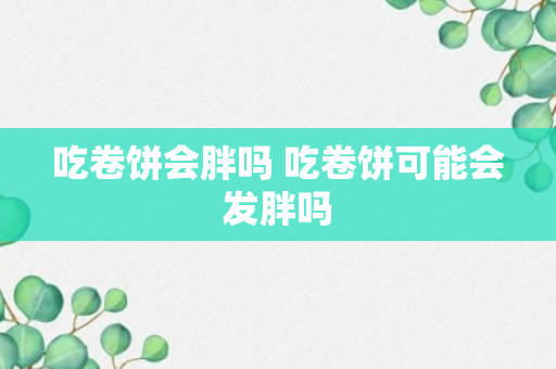 吃卷饼会胖吗 吃卷饼可能会发胖吗