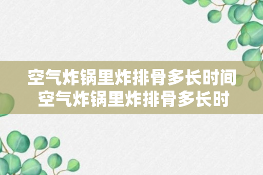 空气炸锅里炸排骨多长时间 空气炸锅里炸排骨多长时间能熟