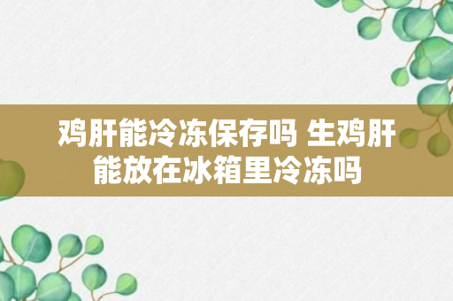 鸡肝能冷冻保存吗 生鸡肝能放在冰箱里冷冻吗