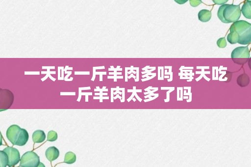 一天吃一斤羊肉多吗 每天吃一斤羊肉太多了吗