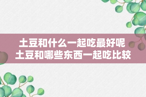 土豆和什么一起吃最好呢 土豆和哪些东西一起吃比较好