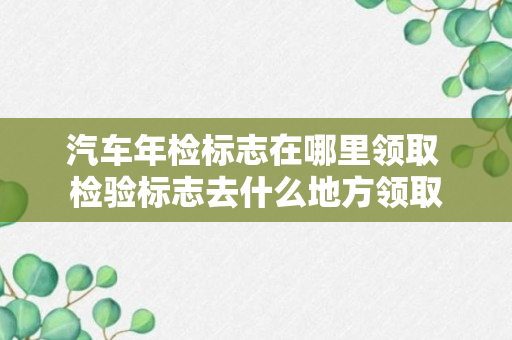 汽车年检标志在哪里领取 检验标志去什么地方领取