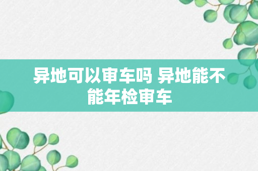 异地可以审车吗 异地能不能年检审车