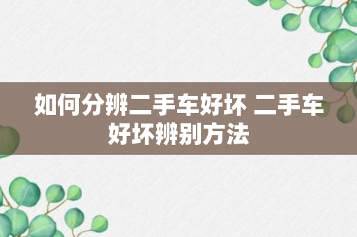 如何分辨二手车好坏 二手车好坏辨别方法