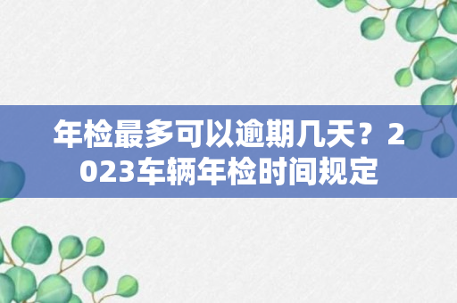 年检最多可以逾期几天？2023车辆年检时间规定