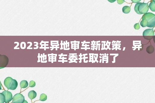 2023年异地审车新政策，异地审车委托取消了