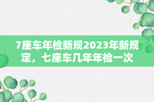 7座车年检新规2023年新规定，七座车几年年检一次