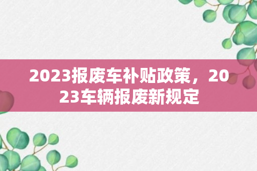 2023报废车补贴政策，2023车辆报废新规定