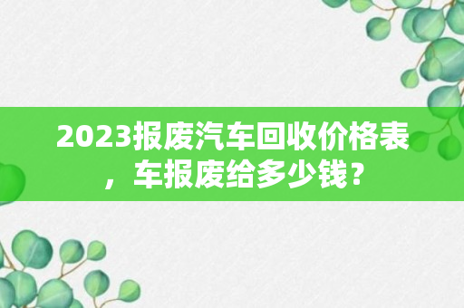 2023报废汽车回收价格表，车报废给多少钱？