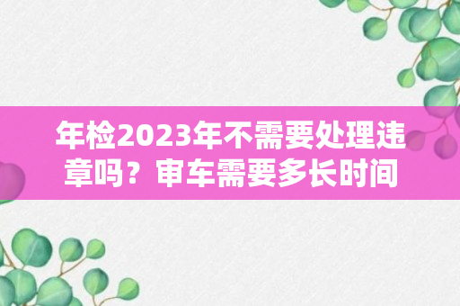 年检2023年不需要处理违章吗？审车需要多长时间