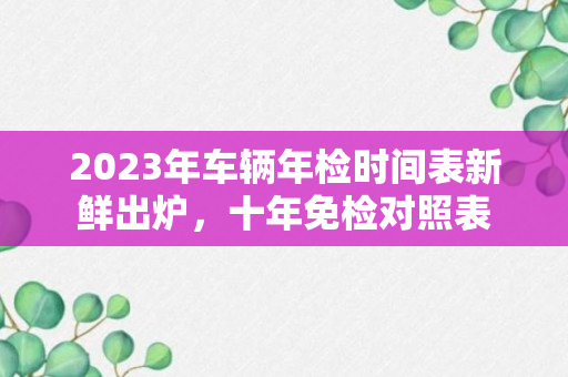 2023年车辆年检时间表新鲜出炉，十年免检对照表