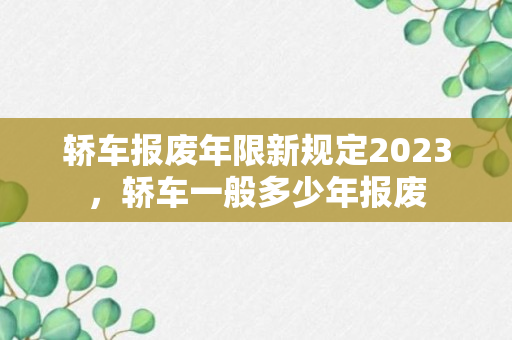 轿车报废年限新规定2023，轿车一般多少年报废