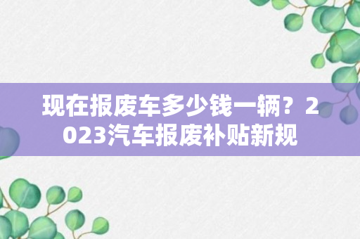 现在报废车多少钱一辆？2023汽车报废补贴新规