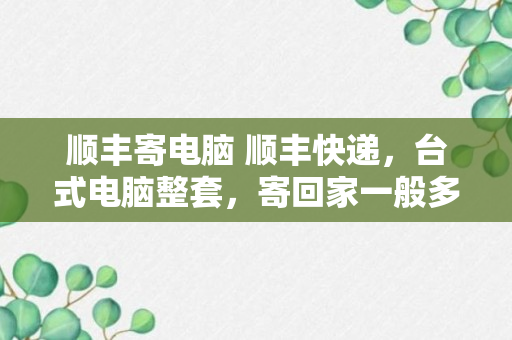 顺丰寄电脑 顺丰快递，台式电脑整套，寄回家一般多少钱