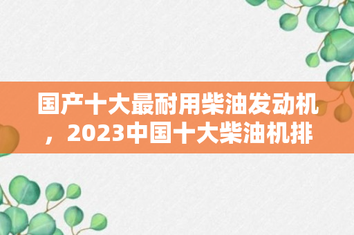 国产十大最耐用柴油发动机，2023中国十大柴油机排名