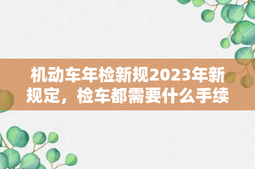 机动车年检新规2023年新规定，检车都需要什么手续和证件