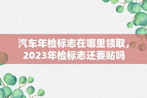 汽车年检标志在哪里领取，2023年检标志还要贴吗