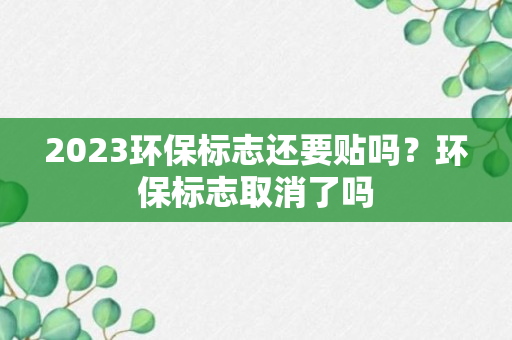 2023环保标志还要贴吗？环保标志取消了吗