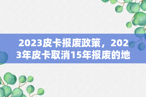 2023皮卡报废政策，2023年皮卡取消15年报废的地区