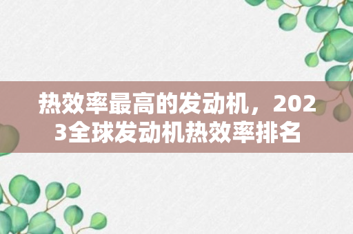 热效率最高的发动机，2023全球发动机热效率排名