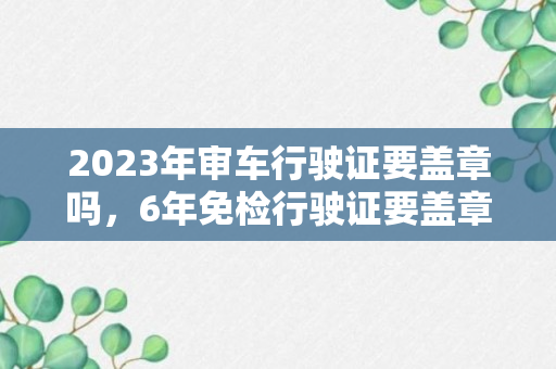 2023年审车行驶证要盖章吗，6年免检行驶证要盖章吗