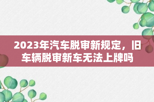 2023年汽车脱审新规定，旧车辆脱审新车无法上牌吗