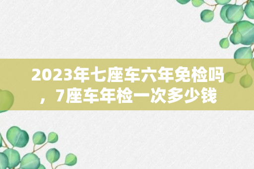 2023年七座车六年免检吗，7座车年检一次多少钱