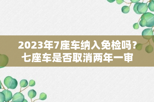 2023年7座车纳入免检吗？七座车是否取消两年一审