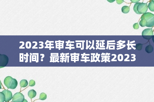 2023年审车可以延后多长时间？最新审车政策2023