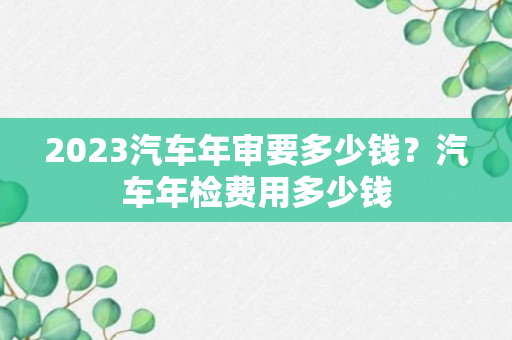 2023汽车年审要多少钱？汽车年检费用多少钱