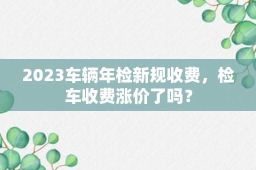 2023车辆年检新规收费，检车收费涨价了吗？